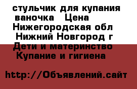 стульчик для купания ваночка › Цена ­ 600 - Нижегородская обл., Нижний Новгород г. Дети и материнство » Купание и гигиена   